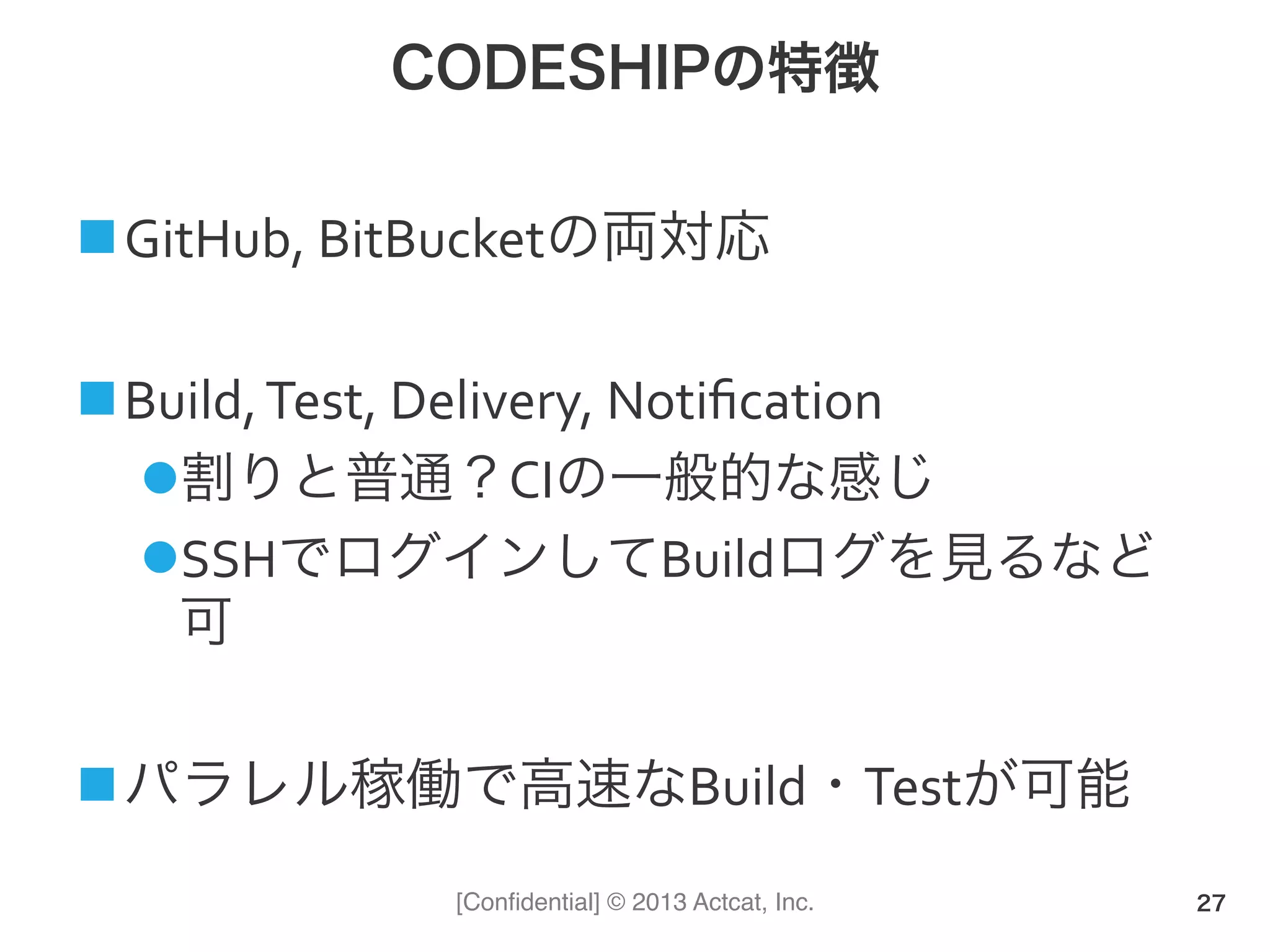 [Conﬁdential] © 2013 Actcat, Inc.
CODESHIPの特徴
! GitHub,(BitBucketの両対応(
! Build,(Test,(Delivery,(Notiﬁcation(
" 割りと普通？CIの一般的な感じ(
" SSHでログインしてBuildログを見るなど
可(
! パラレル稼働で高速なBuild・Testが可能
27
 