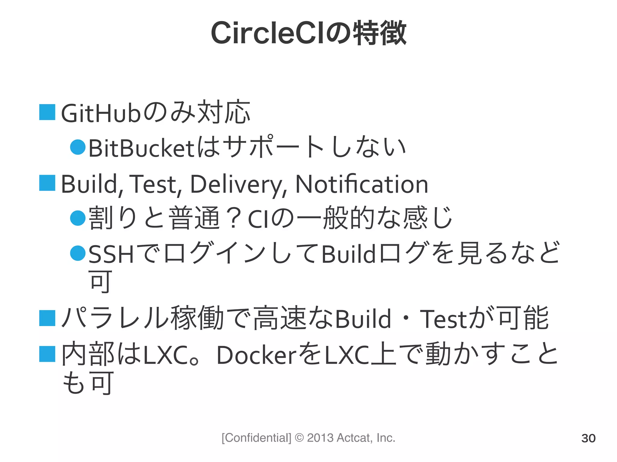 [Conﬁdential] © 2013 Actcat, Inc.
CircleCIの特徴
! GitHubのみ対応(
" BitBucketはサポートしない(
! Build,(Test,(Delivery,(Notiﬁcation(
" 割りと普通？CIの一般的な感じ(
" SSHでログインしてBuildログを見るなど
可(
! パラレル稼働で高速なBuild・Testが可能
! 内部はLXC。DockerをLXC上で動かすこと
も可
30
 