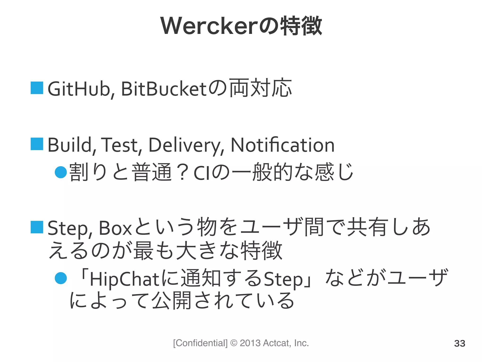[Conﬁdential] © 2013 Actcat, Inc.
Werckerの特徴
! GitHub,(BitBucketの両対応(
! Build,(Test,(Delivery,(Notiﬁcation(
" 割りと普通？CIの一般的な感じ(
! Step,(Boxという物をユーザ間で共有しあ
えるのが最も大きな特徴(
" 「HipChatに通知するStep」などがユーザ
によって公開されている
33
 