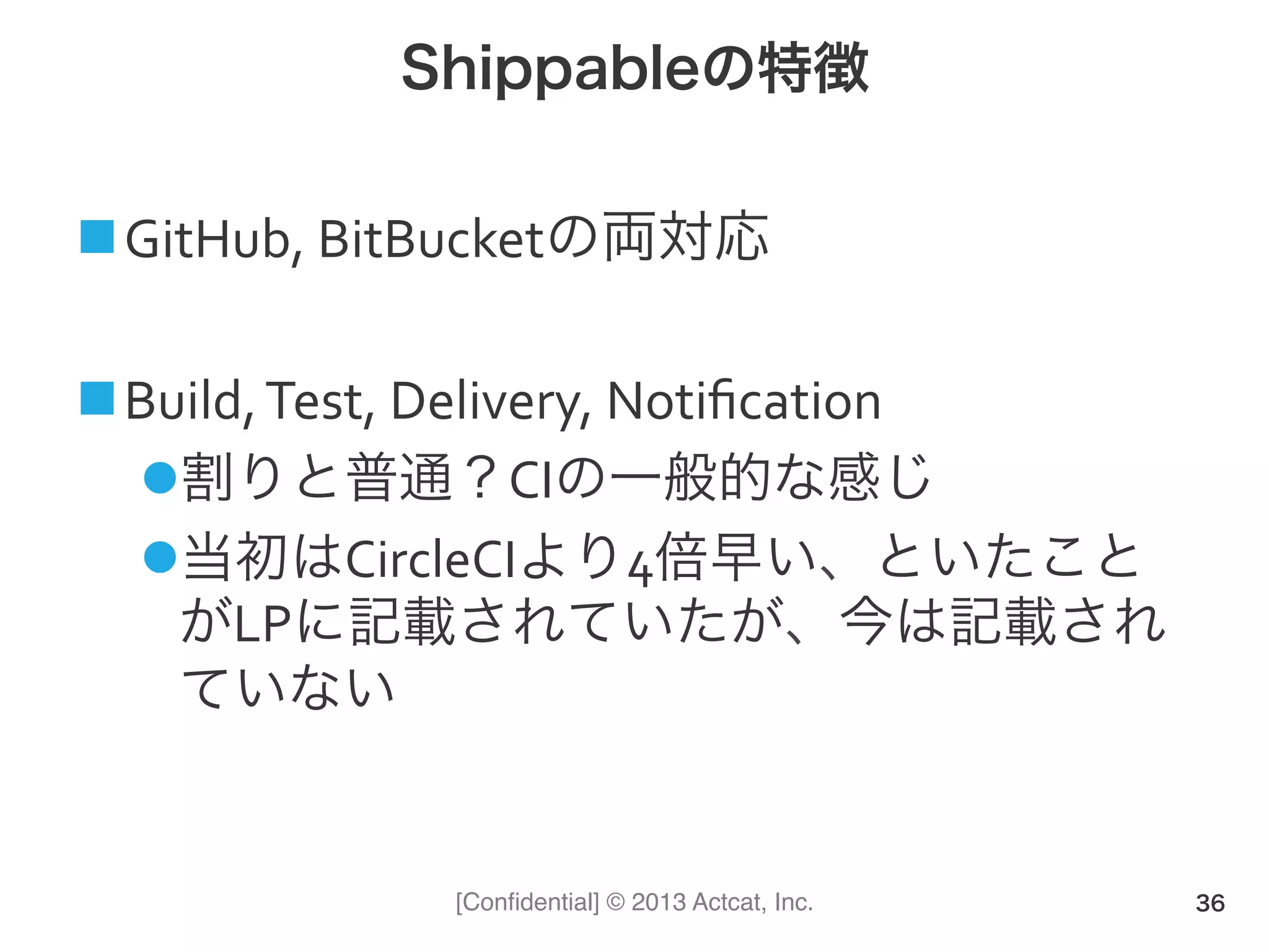 [Conﬁdential] © 2013 Actcat, Inc.
Shippableの特徴
! GitHub,(BitBucketの両対応(
! Build,(Test,(Delivery,(Notiﬁcation(
" 割りと普通？CIの一般的な感じ(
" 当初はCircleCIより4倍早い、といたこと
がLPに記載されていたが、今は記載され
ていない(
36
 