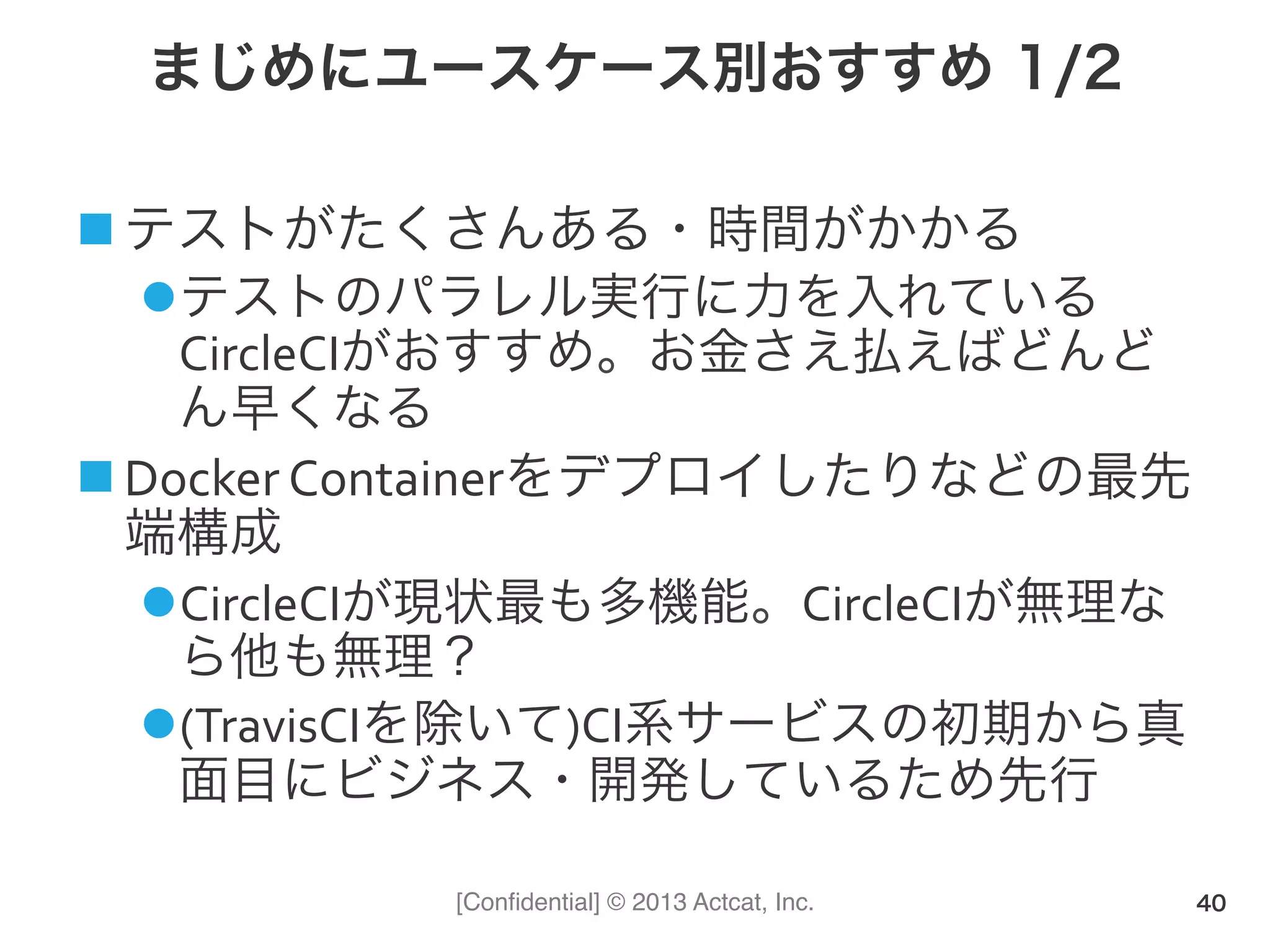 [Conﬁdential] © 2013 Actcat, Inc.
まじめにユースケース別おすすめ 1/2
! テストがたくさんある・時間がかかる(
" テストのパラレル実行に力を入れている
CircleCIがおすすめ。お金さえ払えばどんど
ん早くなる(
! Docker(Containerをデプロイしたりなどの最先
端構成(
" CircleCIが現状最も多機能。CircleCIが無理な
ら他も無理？(
" (TravisCIを除いて)CI系サービスの初期から真
面目にビジネス・開発しているため先行(
40
 