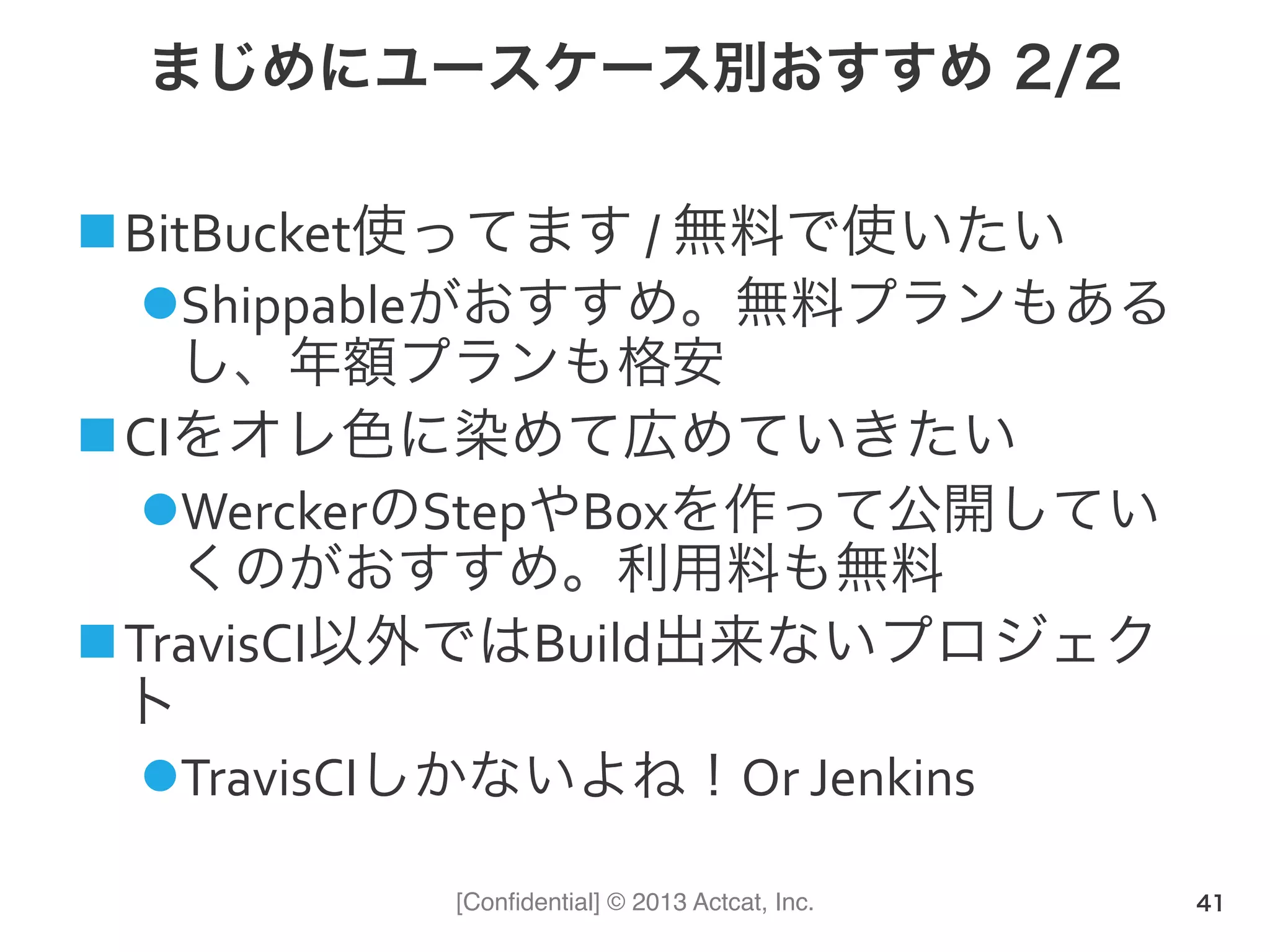 [Conﬁdential] © 2013 Actcat, Inc.
まじめにユースケース別おすすめ 2/2
! BitBucket使ってます(/(無料で使いたい(
" Shippableがおすすめ。無料プランもある
し、年額プランも格安(
! CIをオレ色に染めて広めていきたい(
" WerckerのStepやBoxを作って公開してい
くのがおすすめ。利用料も無料(
! TravisCI以外ではBuild出来ないプロジェク
ト(
" TravisCIしかないよね！Or(Jenkins
41
 