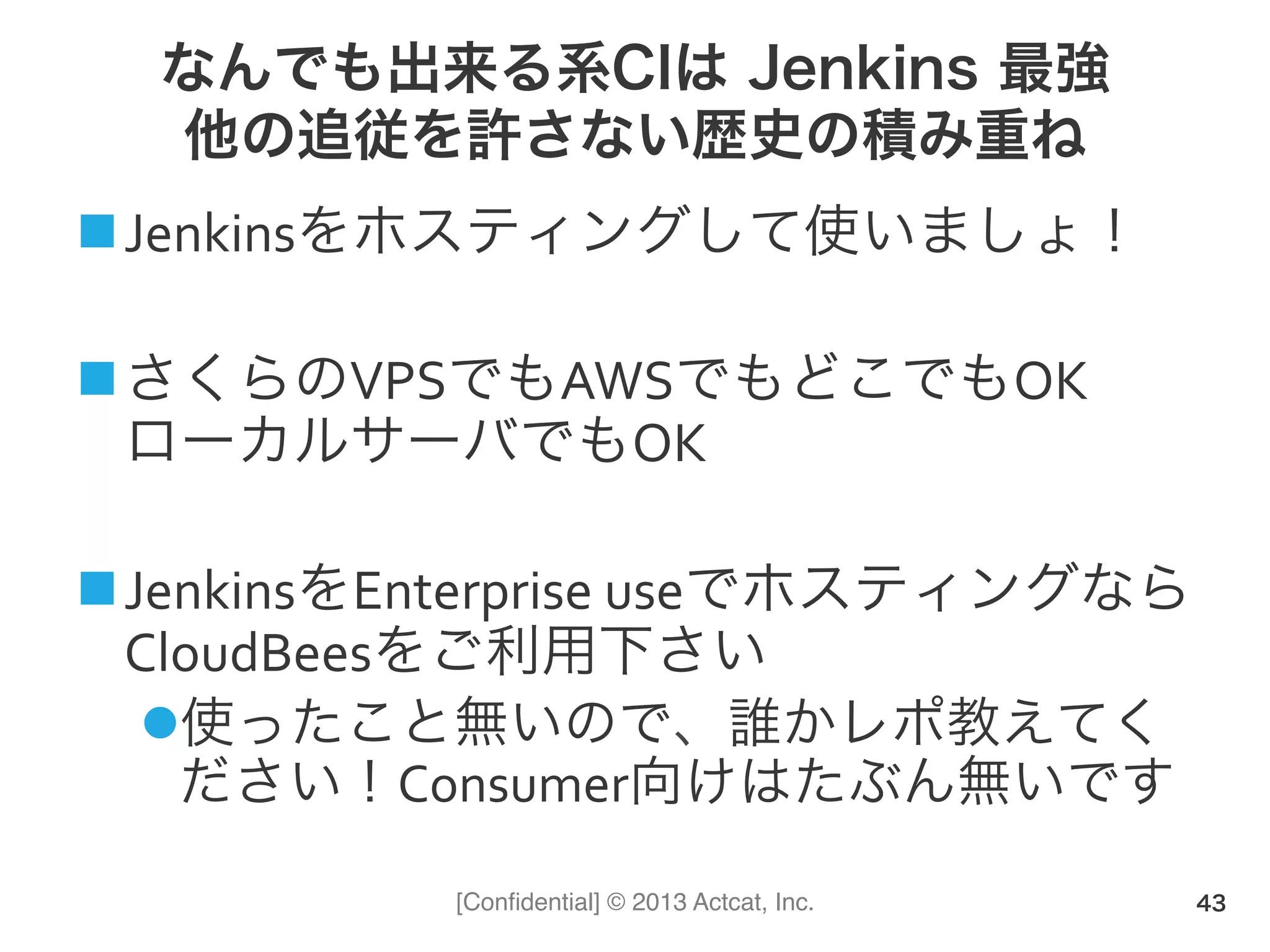[Conﬁdential] © 2013 Actcat, Inc.
なんでも出来る系CIは Jenkins 最強
他の追従を許さない歴史の積み重ね
! Jenkinsをホスティングして使いましょ！(
! さくらのVPSでもAWSでもどこでもOK(
ローカルサーバでもOK(
! JenkinsをEnterprise(useでホスティングなら
CloudBeesをご利用下さい(
" 使ったこと無いので、誰かレポ教えてく
ださい！Consumer向けはたぶん無いです
43
 