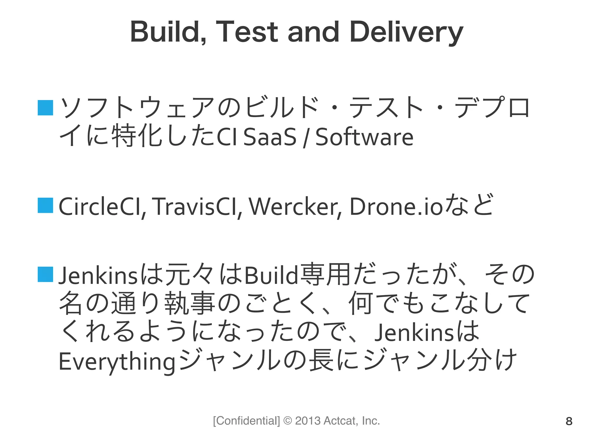 [Conﬁdential] © 2013 Actcat, Inc.
Build, Test and Delivery
! ソフトウェアのビルド・テスト・デプロ
イに特化したCI(SaaS(/(Software(
! CircleCI,(TravisCI,(Wercker,(Drone.ioなど(
! Jenkinsは元々はBuild専用だったが、その
名の通り執事のごとく、何でもこなして
くれるようになったので、Jenkinsは
Everythingジャンルの長にジャンル分け
8
 