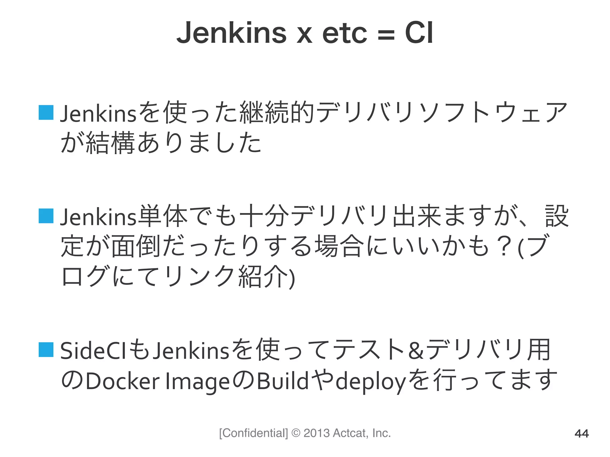 [Conﬁdential] © 2013 Actcat, Inc.
Jenkins x etc = CI
! Jenkinsを使った継続的デリバリソフトウェア
が結構ありました(
! Jenkins単体でも十分デリバリ出来ますが、設
定が面倒だったりする場合にいいかも？(ブ
ログにてリンク紹介)(
! SideCIもJenkinsを使ってテスト&デリバリ用
のDocker(ImageのBuildやdeployを行ってます
44
 