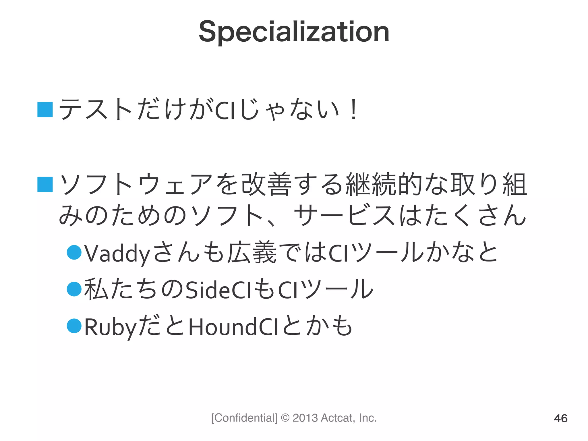[Conﬁdential] © 2013 Actcat, Inc.
Specialization
! テストだけがCIじゃない！(
! ソフトウェアを改善する継続的な取り組
みのためのソフト、サービスはたくさん(
" Vaddyさんも広義ではCIツールかなと(
" 私たちのSideCIもCIツール(
" RubyだとHoundCIとかも
46
 
