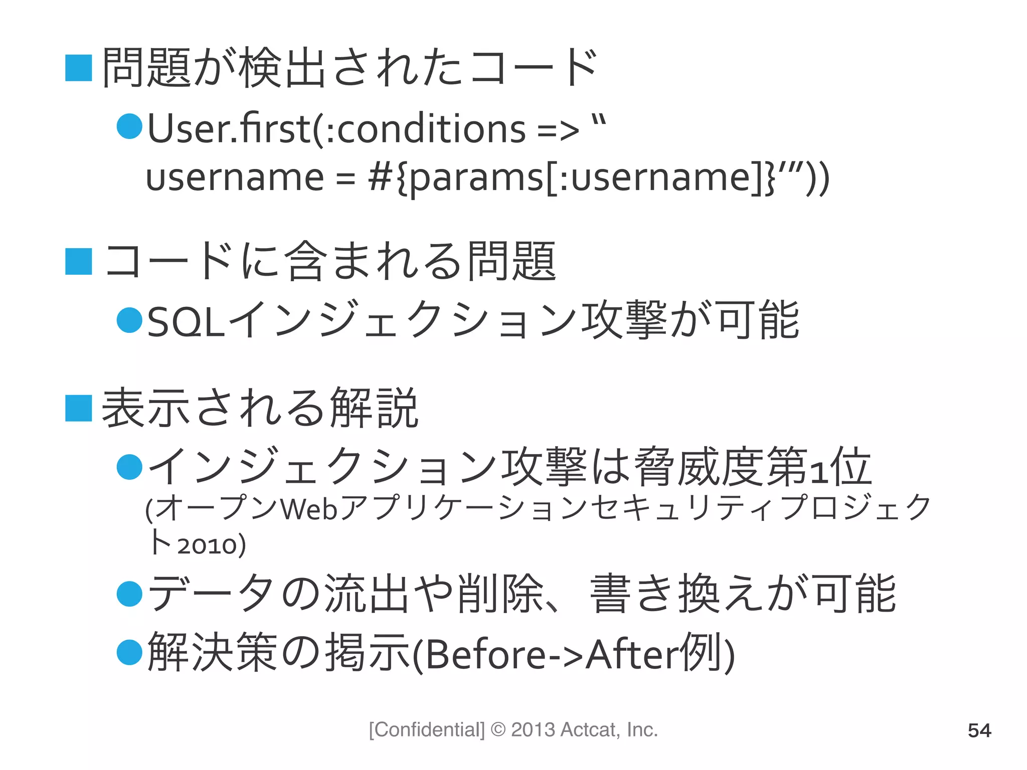[Conﬁdential] © 2013 Actcat, Inc.
! 問題が検出されたコード(
" User.ﬁrst(:conditions(=>(“(
username(=(#{params[:username]}’”))(
! コードに含まれる問題(
" SQLインジェクション攻撃が可能(
! 表示される解説(
" インジェクション攻撃は脅威度第1位(
(オープンWebアプリケーションセキュリティプロジェク
ト2010)(
" データの流出や削除、書き換えが可能(
" 解決策の掲示(Before1>After例)(
54
 