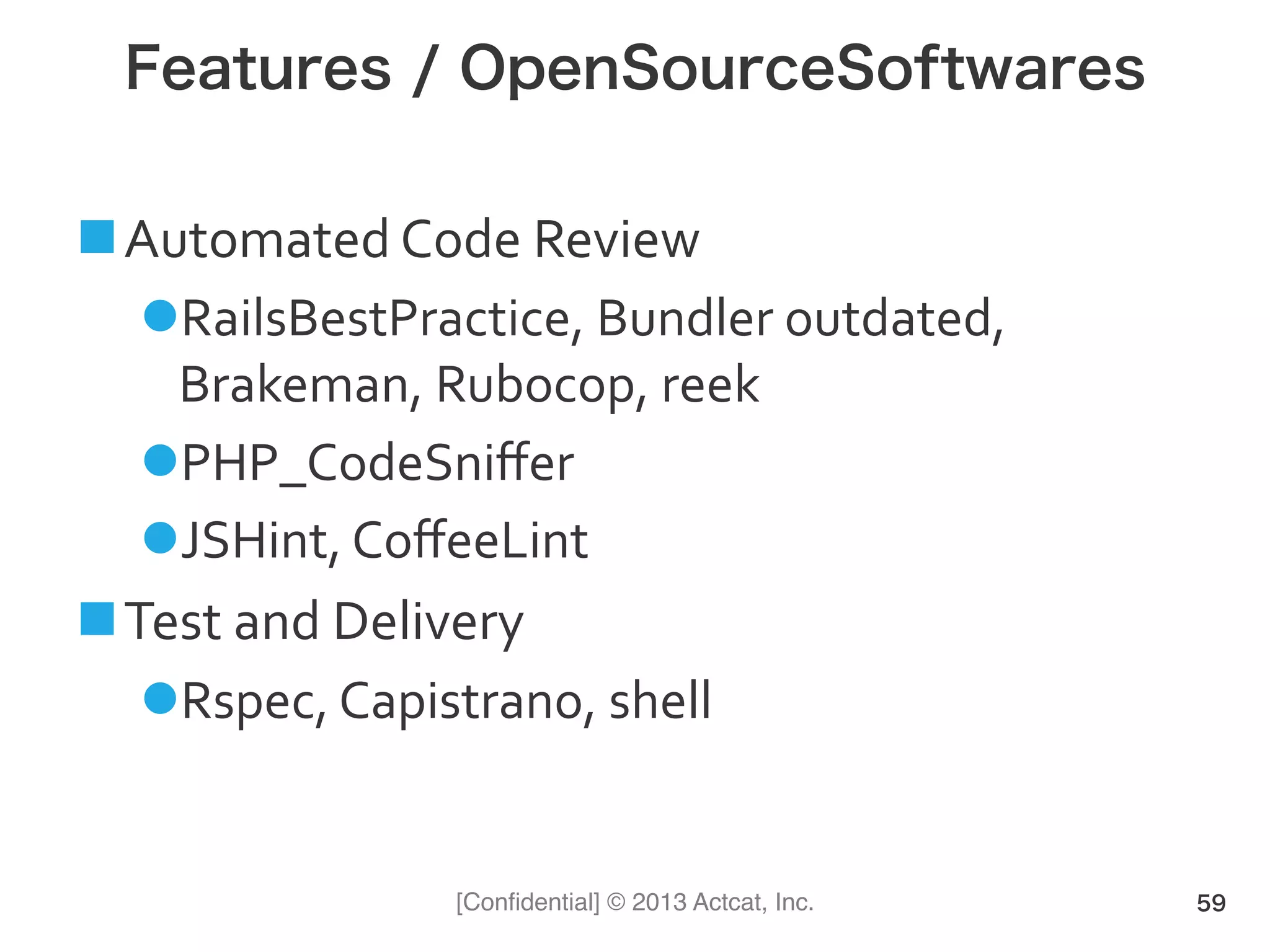 [Conﬁdential] © 2013 Actcat, Inc.
Features / OpenSourceSoftwares
! Automated(Code(Review(
" RailsBestPractice,(Bundler(outdated,(
Brakeman,(Rubocop,(reek(
" PHP_CodeSniﬀer(
" JSHint,(CoﬀeeLint(
! Test(and(Delivery(
" Rspec,(Capistrano,(shell(
59
 