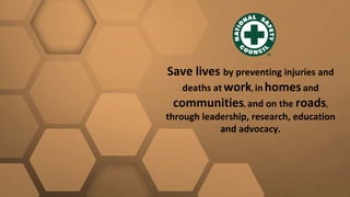 Save lives by preventing injuries and
deaths at work, in homesand
communities, and on the roads,
through leadership, research, education
and advocacy.
 
