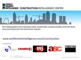 CONSTRUCTION  INTELLIGENCE CENTER Copyright ©2010 World Market Intelligence In association with: www.worldmarketintelligence.com/ic/construction The leading global source of project leads, market data, company profiles, financial deals, news and analysis for the construction industry Contact us: Tel:  +44 (0)20  7936  6869 Email:  [email_address] 