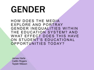 GENDER 
HOW DOES THE MEDIA 
EXPLORE AND PORTRAY 
GENDER INEQUAL ITIES WITHIN 
THE EDUCATION SYSTEM? AND 
WHAT EFFECT DOES THIS HAVE 
O N S T U D E N T ’ S E D U C AT I O N A L 
OPPORTUNITIES TODAY? 
James Harte 
Caitlin Rogers 
Taylah Nilsson 
 