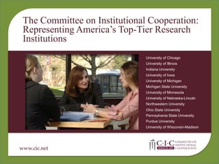 The Committee on Institutional Cooperation:
 Representing America’s Top-Tier Research
 Institutions
                               University of Chicago
                               University of Illinois
                               Indiana University
                               University of Iowa
                               University of Michigan
                               Michigan State University
                               University of Minnesota
                               University of Nebraska-Lincoln
                               Northwestern University
                               Ohio State University
                               Pennsylvania State University
                               Purdue University
                               University of Wisconsin-Madison




www.cic.net
 