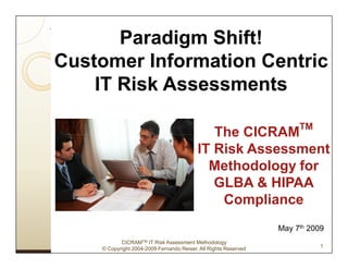 Paradigm Shift!
Customer Information Centric
    IT Risk Assessments

                                                                      TM
                                             The CICRAM
                                          IT Risk Assessment
                                            Methodology for
                                             GLBA & HIPAA
                                              Compliance
                                                                 May 7th 2009
           CICRAMTM IT Risk Assessment Methodology
                                                                            1
    © Copyright 2004-2009 Fernando Reiser, All Rights Reserved
 