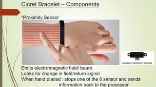 Cicret Bracelet – Components
*Proximity Sensor
Emits electromagnetic field/ beam
Looks for change in field/return signal
When hand placed : stops one of the 8 sensor and sends
information back to the processor
 