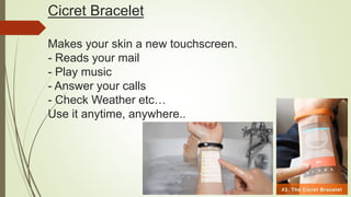 Cicret Bracelet
Makes your skin a new touchscreen.
- Reads your mail
- Play music
- Answer your calls
- Check Weather etc…
Use it anytime, anywhere..
 