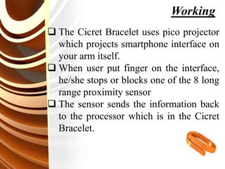  The Cicret Bracelet uses pico projector
which projects smartphone interface on
your arm itself.
 When user put finger on the interface,
he/she stops or blocks one of the 8 long
range proximity sensor
 The sensor sends the information back
to the processor which is in the Cicret
Bracelet.
Working
 