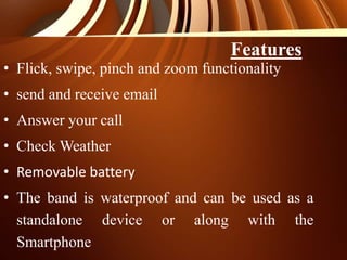 • Flick, swipe, pinch and zoom functionality
• send and receive email
• Answer your call
• Check Weather
• Removable battery
• The band is waterproof and can be used as a
standalone device or along with the
Smartphone
Features
 