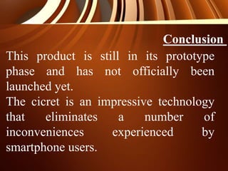 Conclusion
This product is still in its prototype
phase and has not officially been
launched yet.
The cicret is an impressive technology
that eliminates a number of
inconveniences experienced by
smartphone users.
 