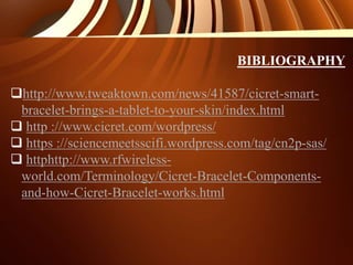 BIBLIOGRAPHY
http://www.tweaktown.com/news/41587/cicret-smart-
bracelet-brings-a-tablet-to-your-skin/index.html
 http ://www.cicret.com/wordpress/
 https ://sciencemeetsscifi.wordpress.com/tag/cn2p-sas/
 httphttp://www.rfwireless-
world.com/Terminology/Cicret-Bracelet-Components-
and-how-Cicret-Bracelet-works.html
 