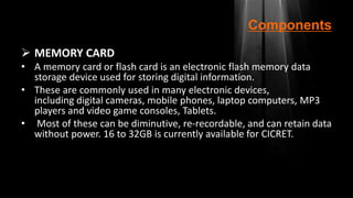 Components
 MEMORY CARD
• A memory card or flash card is an electronic flash memory data
storage device used for storing digital information.
• These are commonly used in many electronic devices,
including digital cameras, mobile phones, laptop computers, MP3
players and video game consoles, Tablets.
• Most of these can be diminutive, re-recordable, and can retain data
without power. 16 to 32GB is currently available for CICRET.
 