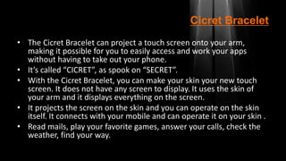 Cicret Bracelet
• The Cicret Bracelet can project a touch screen onto your arm,
making it possible for you to easily access and work your apps
without having to take out your phone.
• It’s called “CICRET”, as spook on “SECRET”.
• With the Cicret Bracelet, you can make your skin your new touch
screen. It does not have any screen to display. It uses the skin of
your arm and it displays everything on the screen.
• It projects the screen on the skin and you can operate on the skin
itself. It connects with your mobile and can operate it on your skin .
• Read mails, play your favorite games, answer your calls, check the
weather, find your way.
 