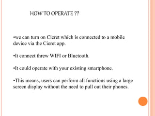 •we can turn on Cicret which is connected to a mobile
device via the Cicret app.
•It connect threw WIFI or Bluetooth.
•It could operate with your existing smartphone.
•This means, users can perform all functions using a large
screen display without the need to pull out their phones.
HOW TO OPERATE ??
 