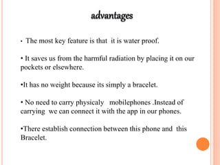 • The most key feature is that it is water proof.
• It saves us from the harmful radiation by placing it on our
pockets or elsewhere.
•It has no weight because its simply a bracelet.
• No need to carry physicaly mobilephones .Instead of
carrying we can connect it with the app in our phones.
•There establish connection between this phone and this
Bracelet.
 