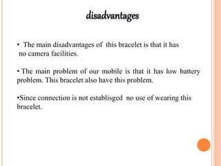 • The main disadvantages of this bracelet is that it has
no camera facilities.
• The main problem of our mobile is that it has low battery
problem. This bracelet also have this problem.
•Since connection is not establisged no use of wearing this
bracelet.
 