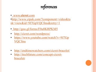 • www.cicret.com
•http://www.ytpak.com/?component=video&ta
sk=view&id=9J7GpVQCfms&retry=1
• http://goo.gl/forms/F0u8KRPKM5
• http://cicret.com/wordpress/
• https://www.youtube.com/watch?v=9J7Gp
VQCfms
• http://endtimewatchers.com/cicret-bracelet/
• http://itechfuture.com/concept-cicret-
bracelet/
 