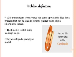 • A four men team from France has come up with the idea for a
bracelet that can be used to turn the wearer’s arm into a
smartphone screen.
• The bracelet is still in its
concept stage.
•They developed a prototype
model.
 