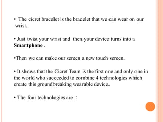 • The cicret bracelet is the bracelet that we can wear on our
wrist.
• Just twist your wrist and then your device turns into a
Smartphone .
•Then we can make our screen a new touch screen.
• It shows that the Cicret Team is the first one and only one in
the world who succeeded to combine 4 technologies which
create this groundbreaking wearable device.
• The four technologies are :
 