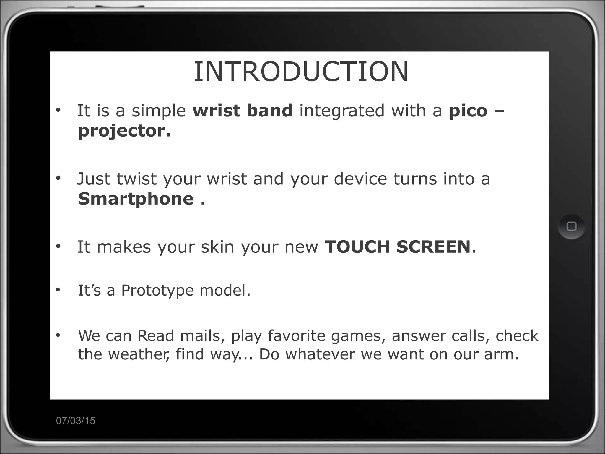 07/03/15
INTRODUCTION
• It is a simple wrist band integrated with a pico –
projector.
• Just twist your wrist and your device turns into a
Smartphone .
• It makes your skin your new TOUCH SCREEN.
• It’s a Prototype model.
• We can Read mails, play favorite games, answer calls, check
the weather, find way... Do whatever we want on our arm.
 