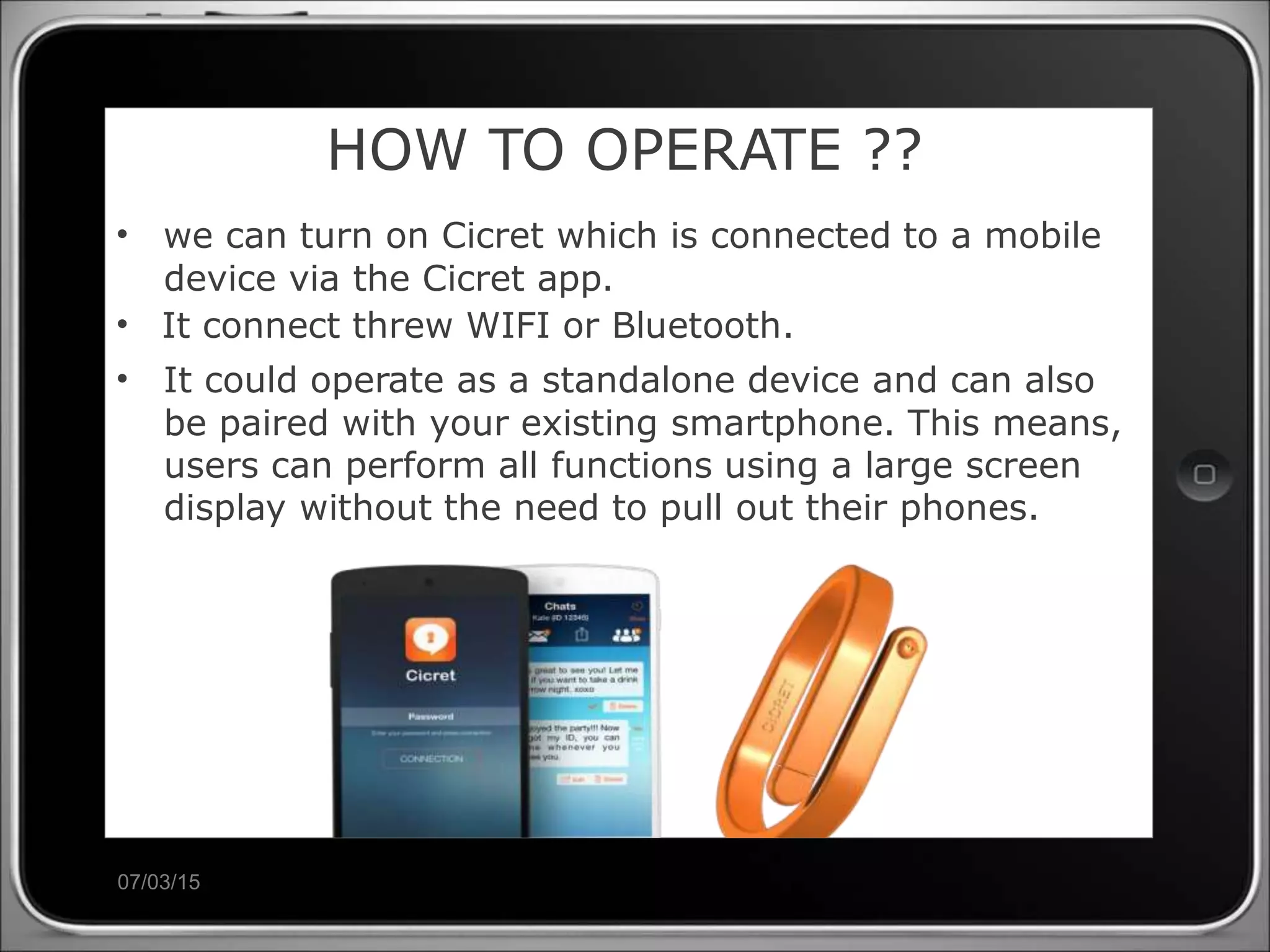 07/03/15
HOW TO OPERATE ??
• we can turn on Cicret which is connected to a mobile
device via the Cicret app.
• It connect threw WIFI or Bluetooth.
• It could operate as a standalone device and can also
be paired with your existing smartphone. This means,
users can perform all functions using a large screen
display without the need to pull out their phones.
 