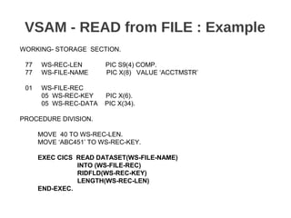 VSAM - READ from FILE : Example
WORKING- STORAGE SECTION.
77 WS-REC-LEN PIC S9(4) COMP.
77 WS-FILE-NAME PIC X(8) VALUE ‘ACCTMSTR’
01 WS-FILE-REC
05 WS-REC-KEY PIC X(6).
05 WS-REC-DATA PIC X(34).
PROCEDURE DIVISION.
MOVE 40 TO WS-REC-LEN.
MOVE ‘ABC451’ TO WS-REC-KEY.
EXEC CICS READ DATASET(WS-FILE-NAME)
INTO (WS-FILE-REC)
RIDFLD(WS-REC-KEY)
LENGTH(WS-REC-LEN)
END-EXEC.
 