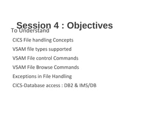 Session 4 : ObjectivesTo Understand
CICS File handling Concepts
VSAM file types supported
VSAM File control Commands
VSAM File Browse Commands
Exceptions in File Handling
CICS-Database access : DB2 & IMS/DB
 