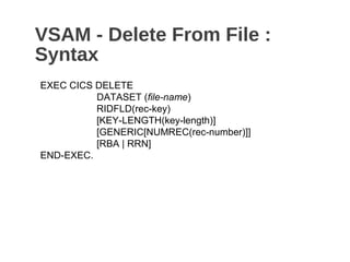 VSAM - Delete From File :
Syntax
EXEC CICS DELETE
DATASET (file-name)
RIDFLD(rec-key)
[KEY-LENGTH(key-length)]
[GENERIC[NUMREC(rec-number)]]
[RBA | RRN]
END-EXEC.
 