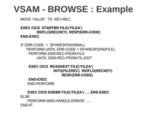 VSAM - BROWSE : Example
MOVE ‘VALUE’ TO KEY-REC
EXEC CICS STARTBR FILE(‘FILEA’)
RIDFLD(RECKEY) RESP(ERR-CODE)
END-EXEC.
IF ERR-CODE = DFHRESP(NORMAL)
PERFORM UNTIL ERR-CODE = DFHRESP(ENDFILE).
PERFORM 2000-REC-FROM-FILE
UNTIL 2000-REC-FROM-FIL-EXIT
EXEC CICS READNEXT FILE(‘FILEA’)
INTO(FILEREC) RIDFLD(RECKEY)
RESP(ERR-CODE)
END-EXEC
END-PERFORM
EXEC CICS ENDBR FILE(‘FILEA’) …. END-EXEC
ELSE
PERFORM 9000-HANDLE-ERROR …..
END-IF.
 