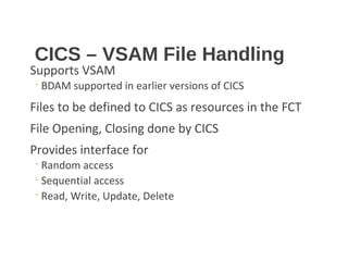 CICS – VSAM File Handling
Supports VSAM
◦ BDAM supported in earlier versions of CICS
Files to be defined to CICS as resources in the FCT
File Opening, Closing done by CICS
Provides interface for
◦ Random access
◦ Sequential access
◦ Read, Write, Update, Delete
 