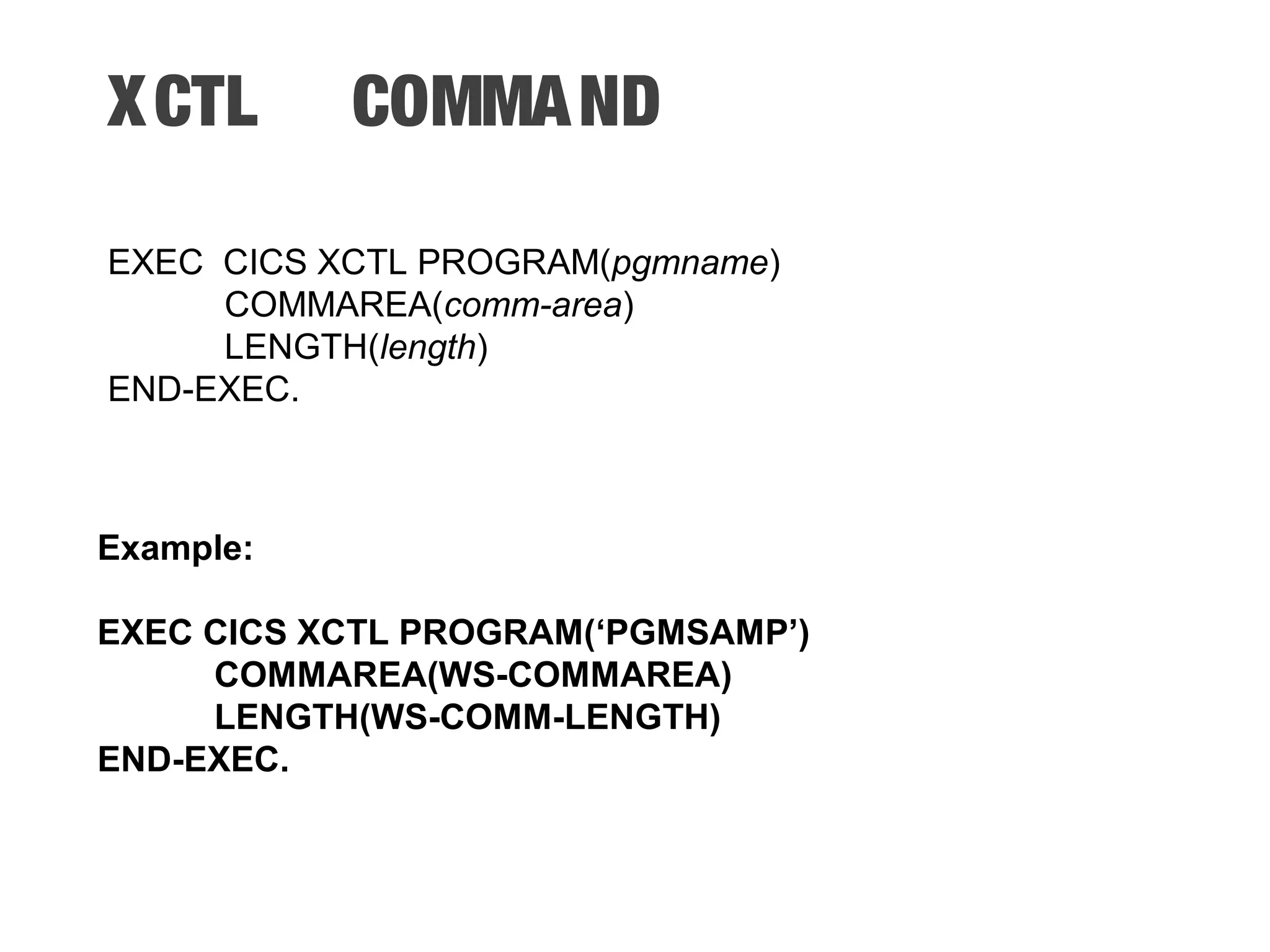 XCTL COMMAND EXEC CICS XCTL PROGRAM(pgmname) COMMAREA(comm-area) LENGTH(length) END-EXEC. Example: EXEC CICS XCTL PROGRAM(‘PGMSAMP’) COMMAREA(WS-COMMAREA) LENGTH(WS-COMM-LENGTH) END-EXEC. 