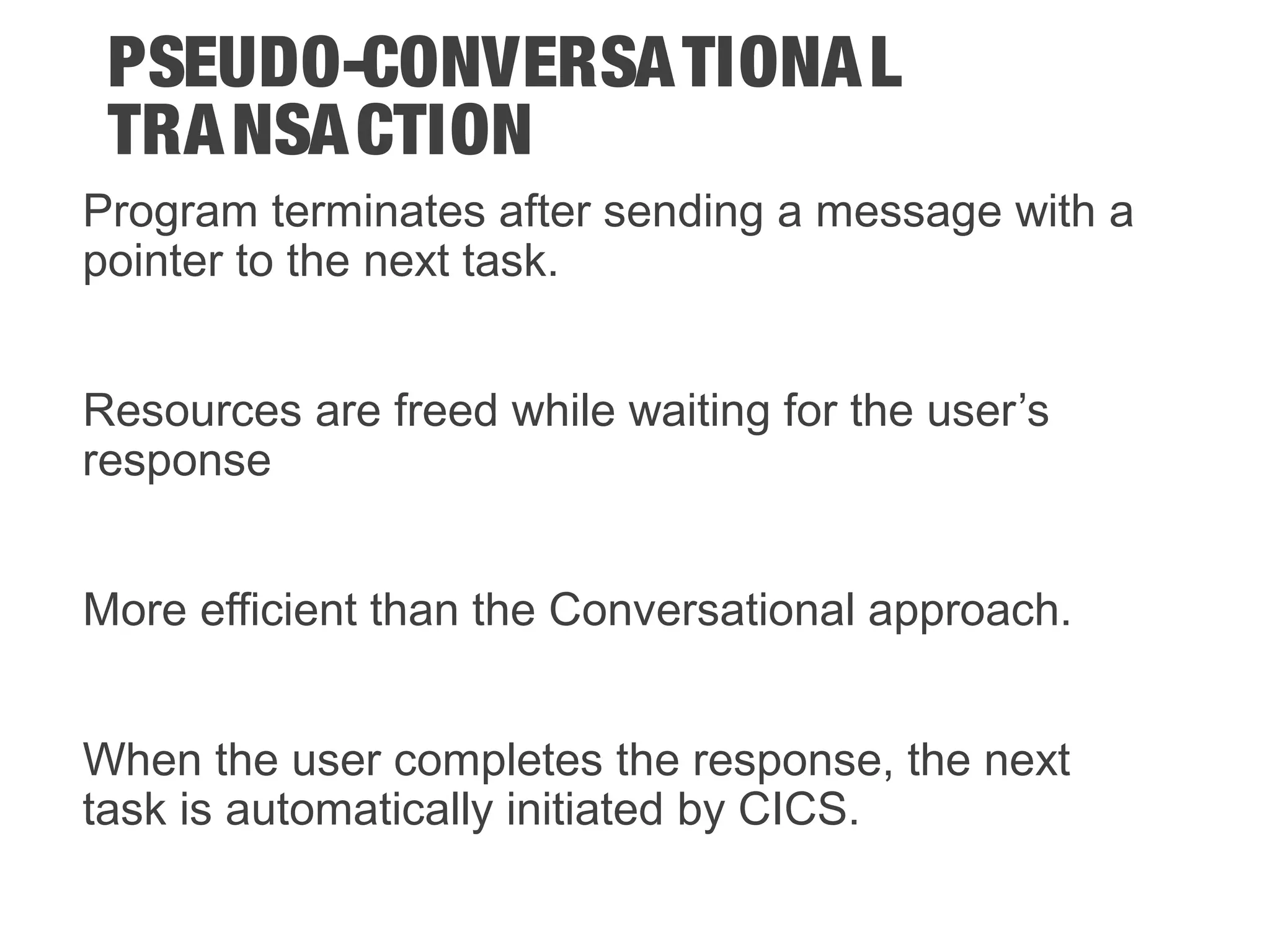 PSEUDO-CONVERSATIONAL TRANSACTION Program terminates after sending a message with a pointer to the next task. Resources are freed while waiting for the user’s response More efficient than the Conversational approach. When the user completes the response, the next task is automatically initiated by CICS. 