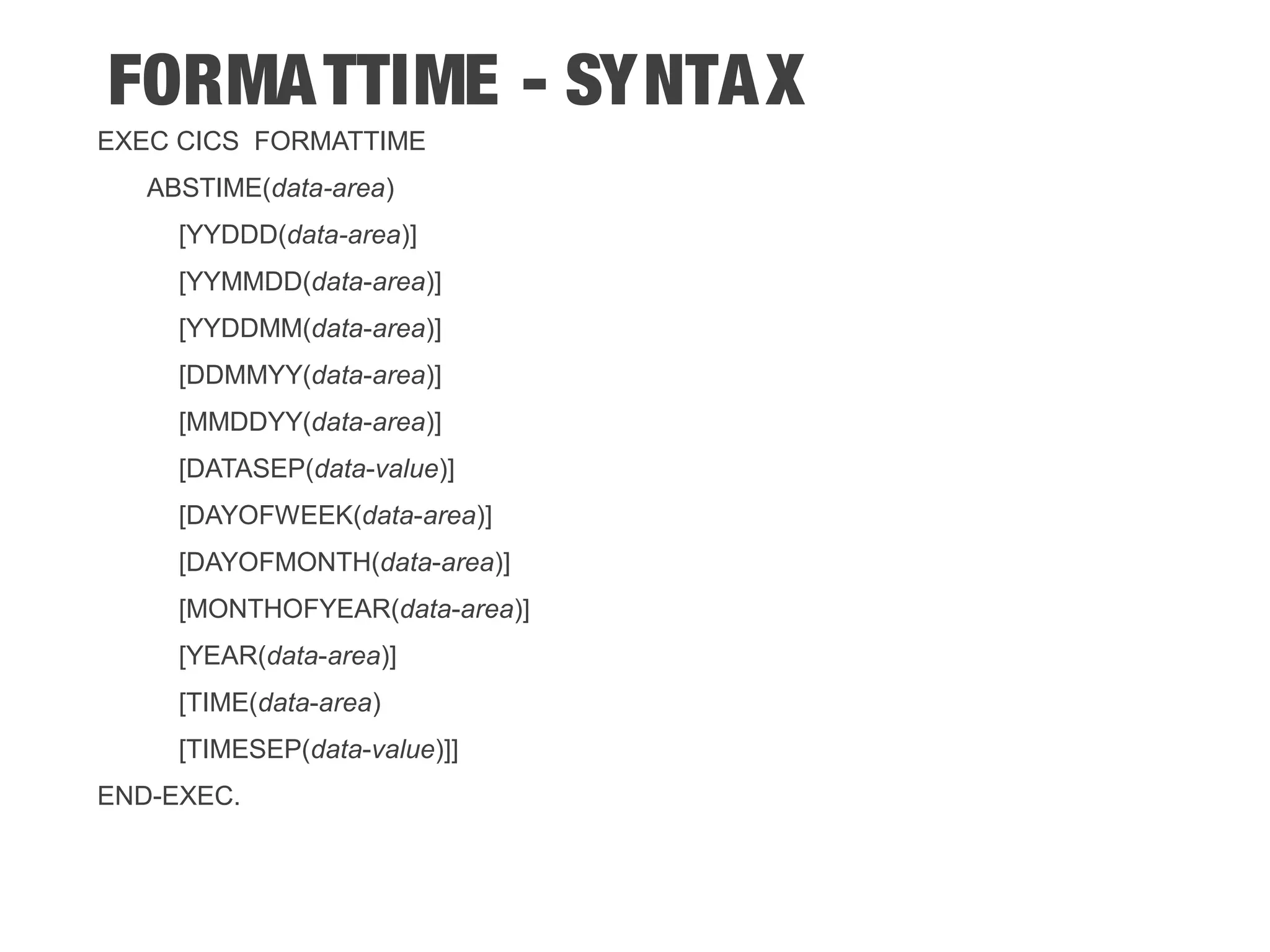 FORMATTIME - SYNTAX EXEC CICS FORMATTIME ABSTIME(data-area) [YYDDD(data-area)] [YYMMDD(data-area)] [YYDDMM(data-area)] [DDMMYY(data-area)] [MMDDYY(data-area)] [DATASEP(data-value)] [DAYOFWEEK(data-area)] [DAYOFMONTH(data-area)] [MONTHOFYEAR(data-area)] [YEAR(data-area)] [TIME(data-area) [TIMESEP(data-value)]] END-EXEC. 