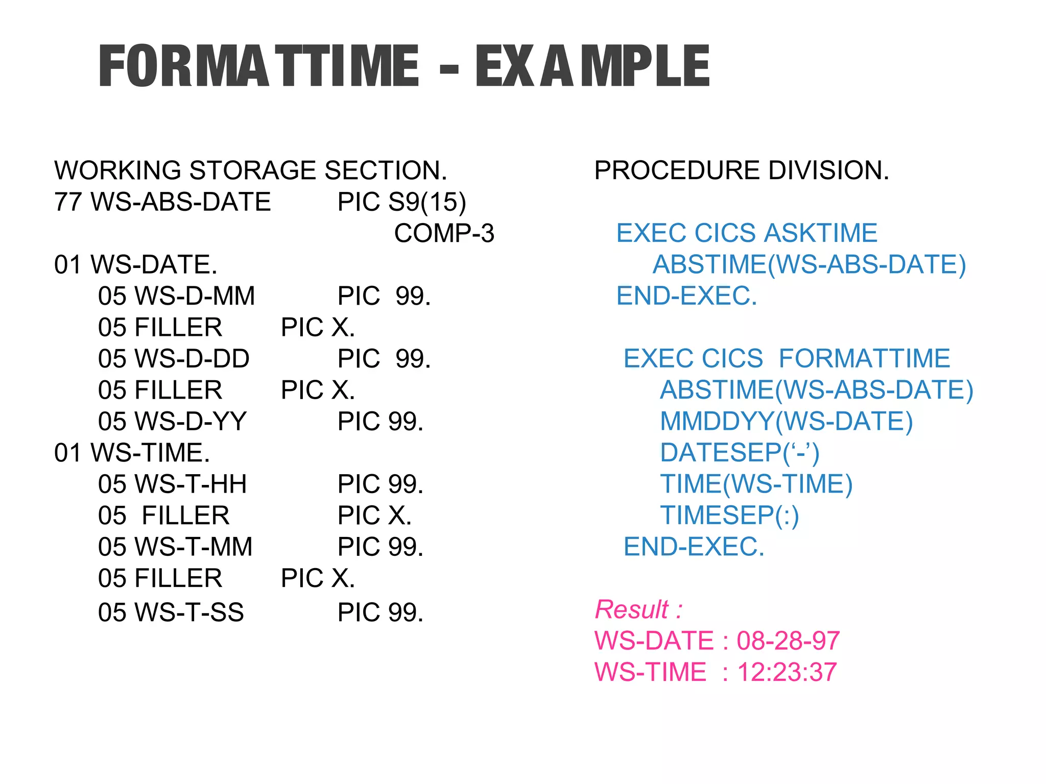 FORMATTIME - EXAMPLE WORKING STORAGE SECTION. 77 WS-ABS-DATE PIC S9(15) COMP-3 01 WS-DATE. 05 WS-D-MM PIC 99. 05 FILLER PIC X. 05 WS-D-DD PIC 99. 05 FILLER PIC X. 05 WS-D-YY PIC 99. 01 WS-TIME. 05 WS-T-HH PIC 99. 05 FILLER PIC X. 05 WS-T-MM PIC 99. 05 FILLER PIC X. 05 WS-T-SS PIC 99. PROCEDURE DIVISION. EXEC CICS ASKTIME ABSTIME(WS-ABS-DATE) END-EXEC. EXEC CICS FORMATTIME ABSTIME(WS-ABS-DATE) MMDDYY(WS-DATE) DATESEP(‘-’) TIME(WS-TIME) TIMESEP(:) END-EXEC. Result : WS-DATE : 08-28-97 WS-TIME : 12:23:37 