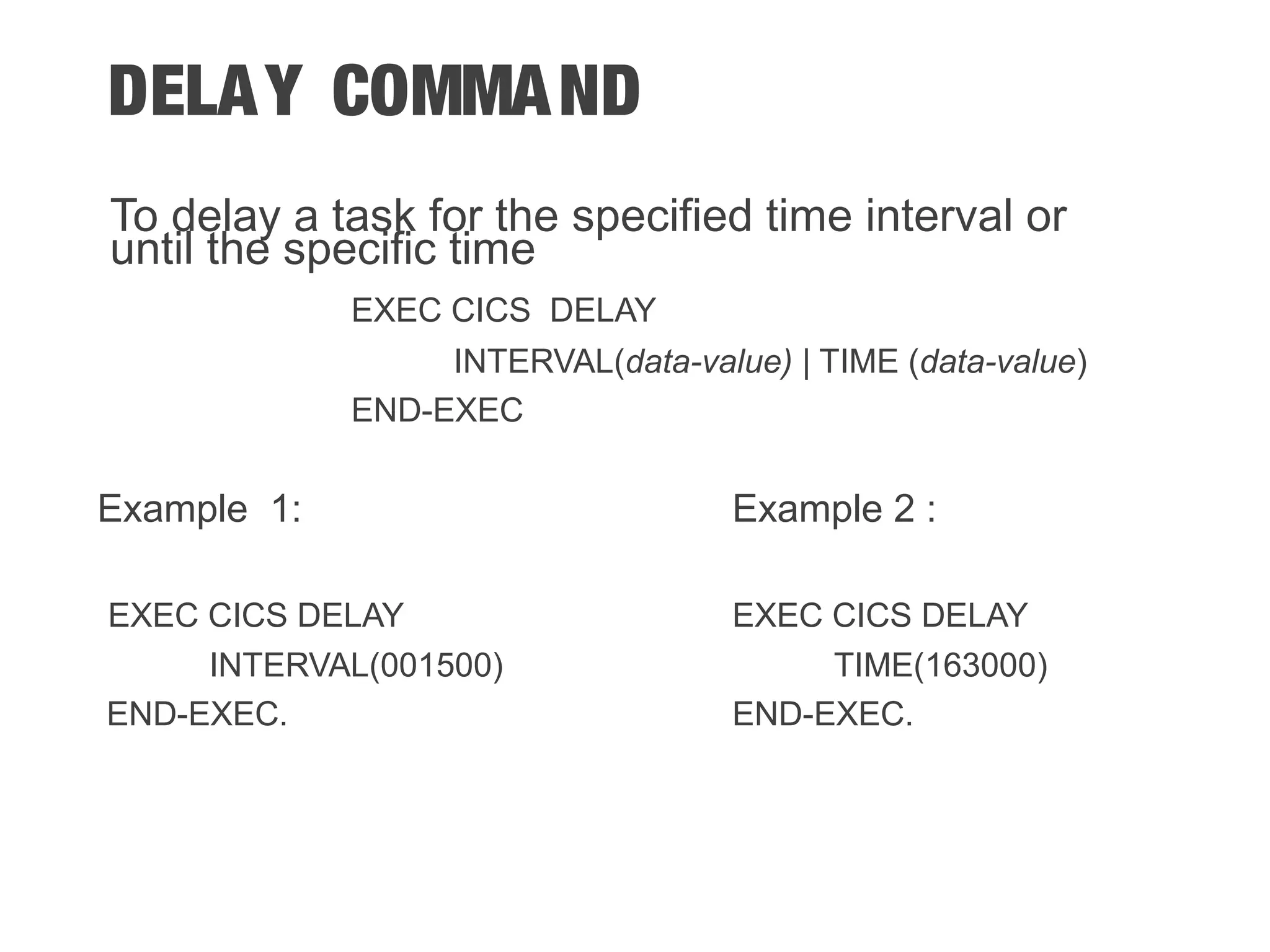 DELAY COMMAND To delay a task for the specified time interval or until the specific time EXEC CICS DELAY INTERVAL(data-value) | TIME (data-value) END-EXEC Example 1: Example 2 : EXEC CICS DELAY EXEC CICS DELAY INTERVAL(001500) TIME(163000) END-EXEC. END-EXEC. 