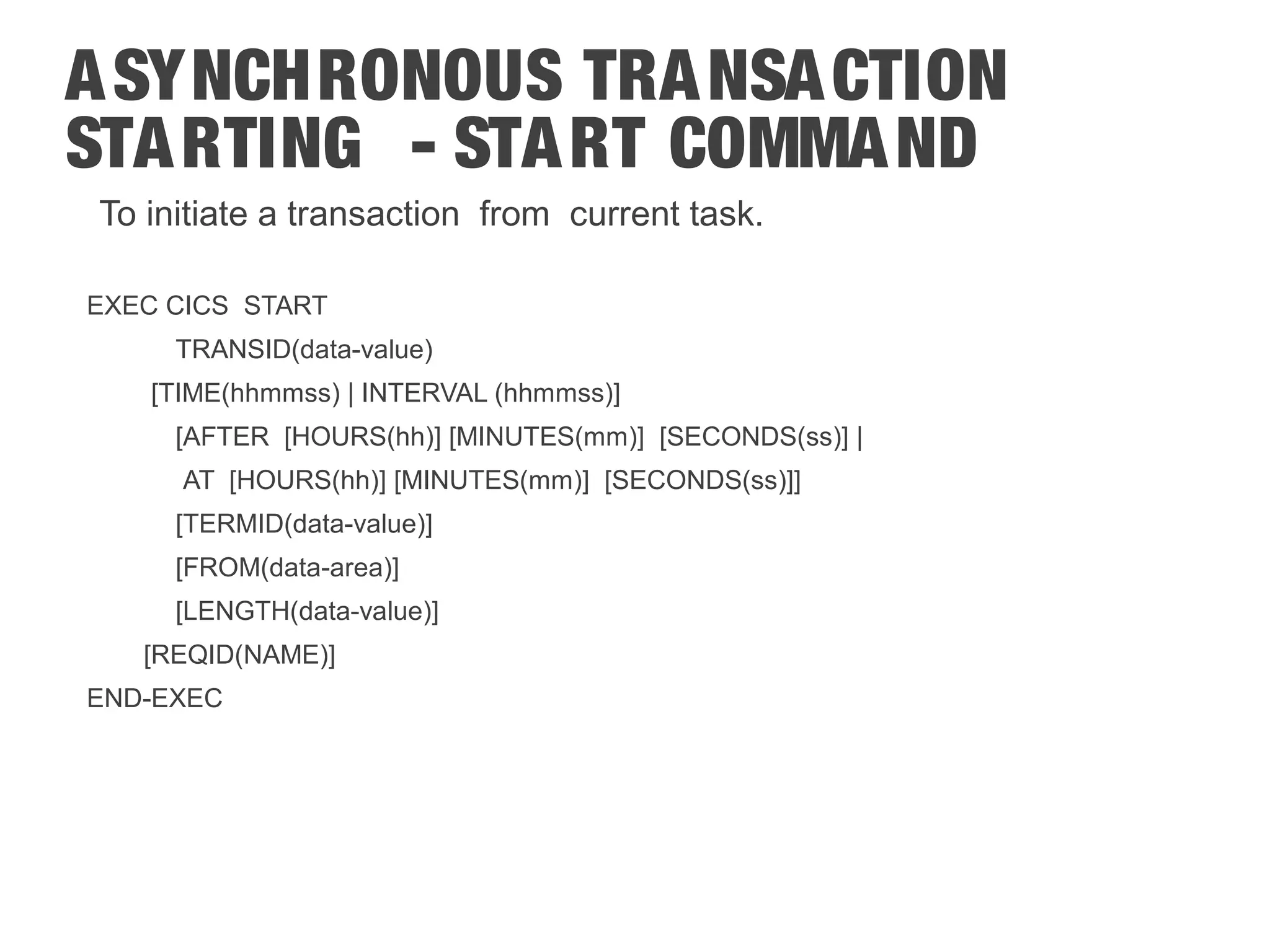 ASYNCHRONOUS TRANSACTION STARTING - START COMMAND To initiate a transaction from current task. EXEC CICS START TRANSID(data-value) [TIME(hhmmss) | INTERVAL (hhmmss)] [AFTER [HOURS(hh)] [MINUTES(mm)] [SECONDS(ss)] | AT [HOURS(hh)] [MINUTES(mm)] [SECONDS(ss)]] [TERMID(data-value)] [FROM(data-area)] [LENGTH(data-value)] [REQID(NAME)] END-EXEC 