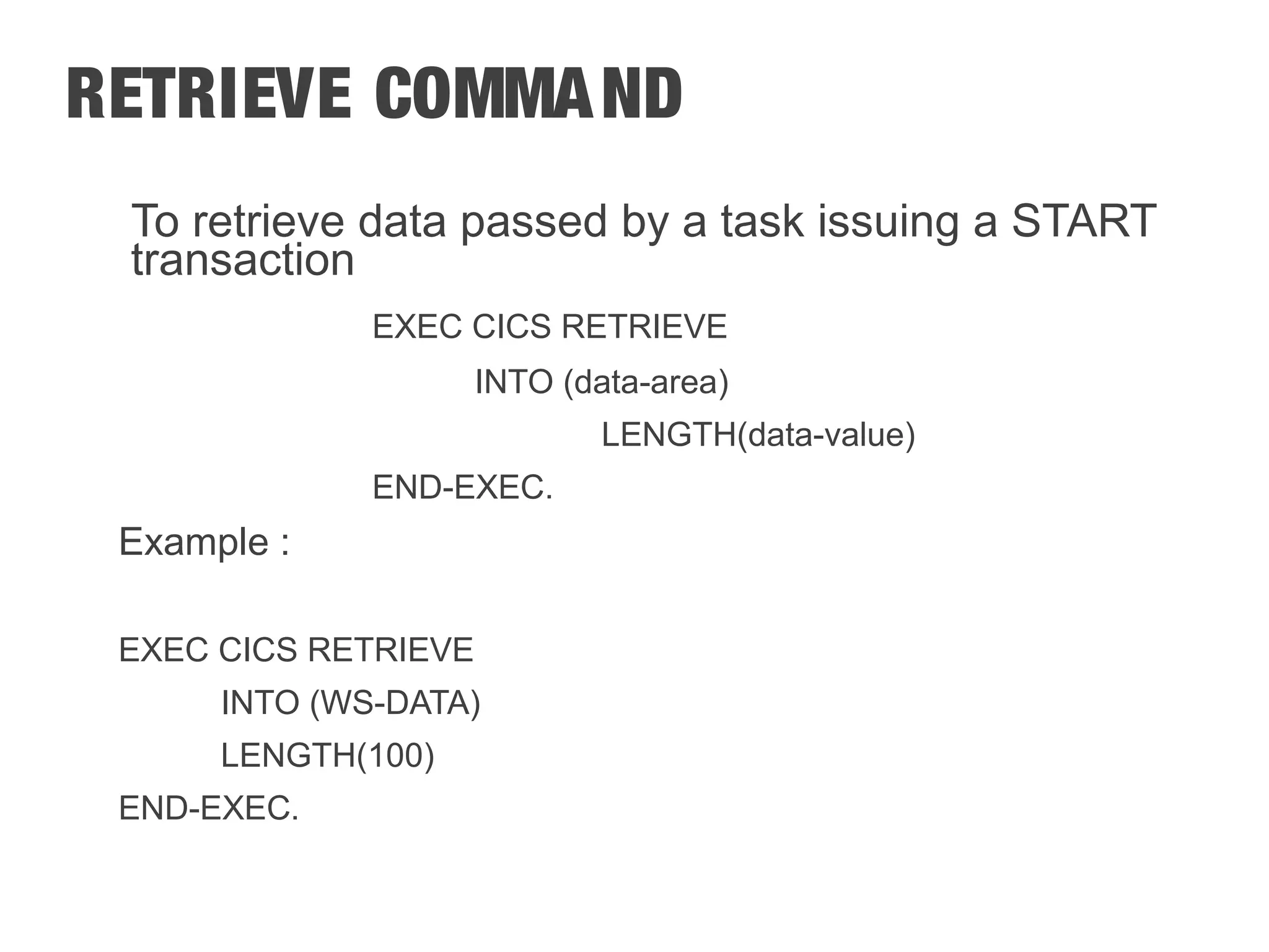 RETRIEVE COMMAND To retrieve data passed by a task issuing a START transaction EXEC CICS RETRIEVE INTO (data-area) LENGTH(data-value) END-EXEC. Example : EXEC CICS RETRIEVE INTO (WS-DATA) LENGTH(100) END-EXEC. 
