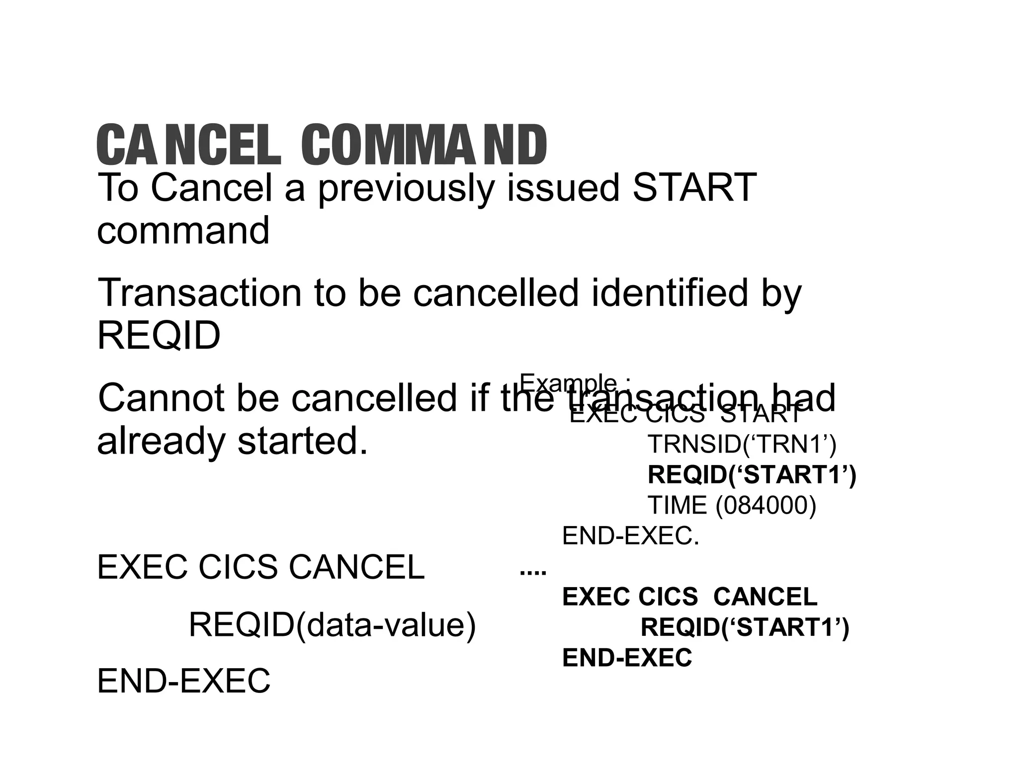 CANCEL COMMAND To Cancel a previously issued START command Transaction to be cancelled identified by REQID Cannot be cancelled if the transaction had already started. EXEC CICS CANCEL REQID(data-value) END-EXEC Example : EXEC CICS START TRNSID(‘TRN1’) REQID(‘START1’) TIME (084000) END-EXEC. .... EXEC CICS CANCEL REQID(‘START1’) END-EXEC 