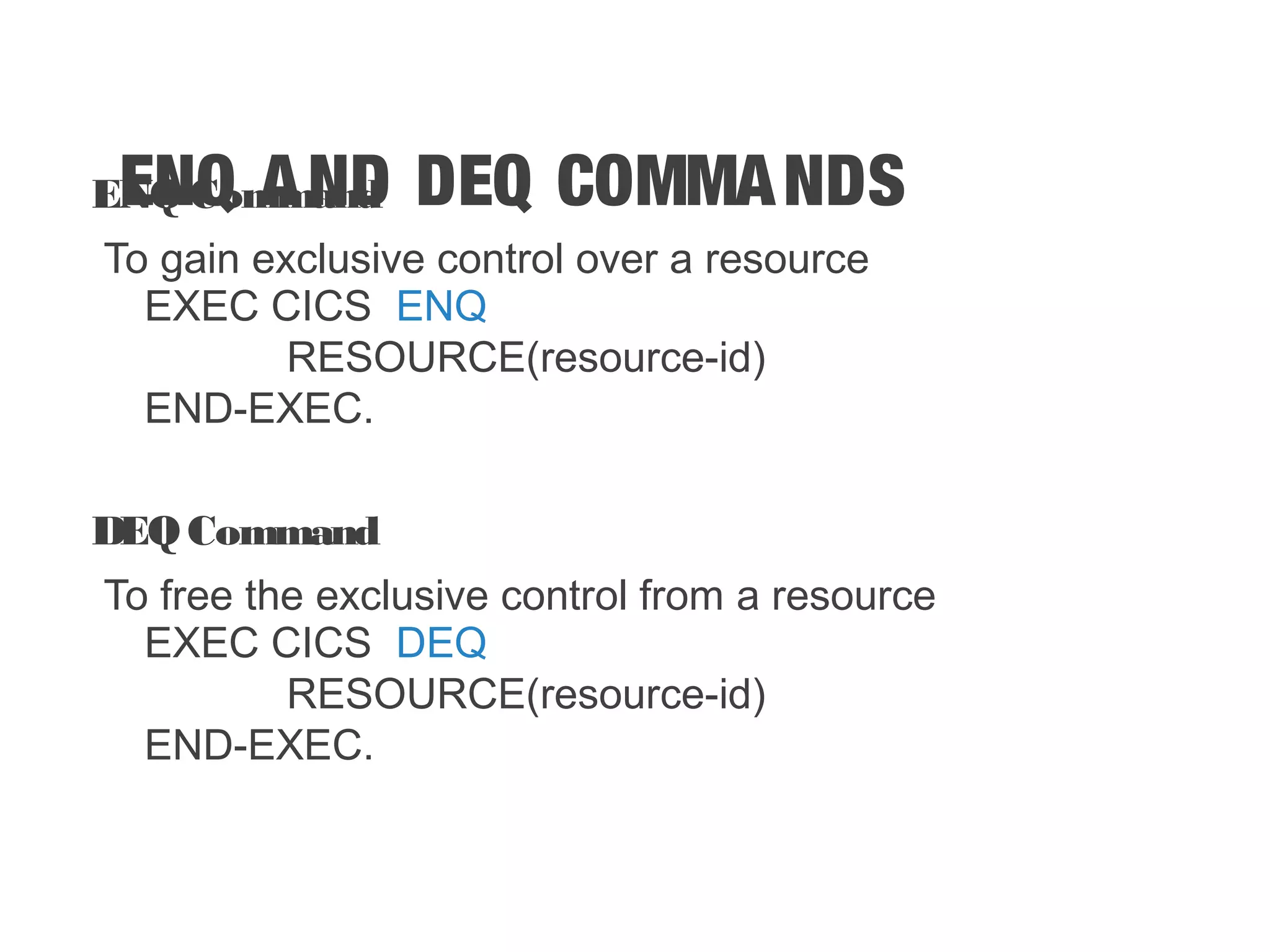 ENQ AND DEQ COMMANDSENQ Command To gain exclusive control over a resource EXEC CICS ENQ RESOURCE(resource-id) END-EXEC. DEQ Command To free the exclusive control from a resource EXEC CICS DEQ RESOURCE(resource-id) END-EXEC. 