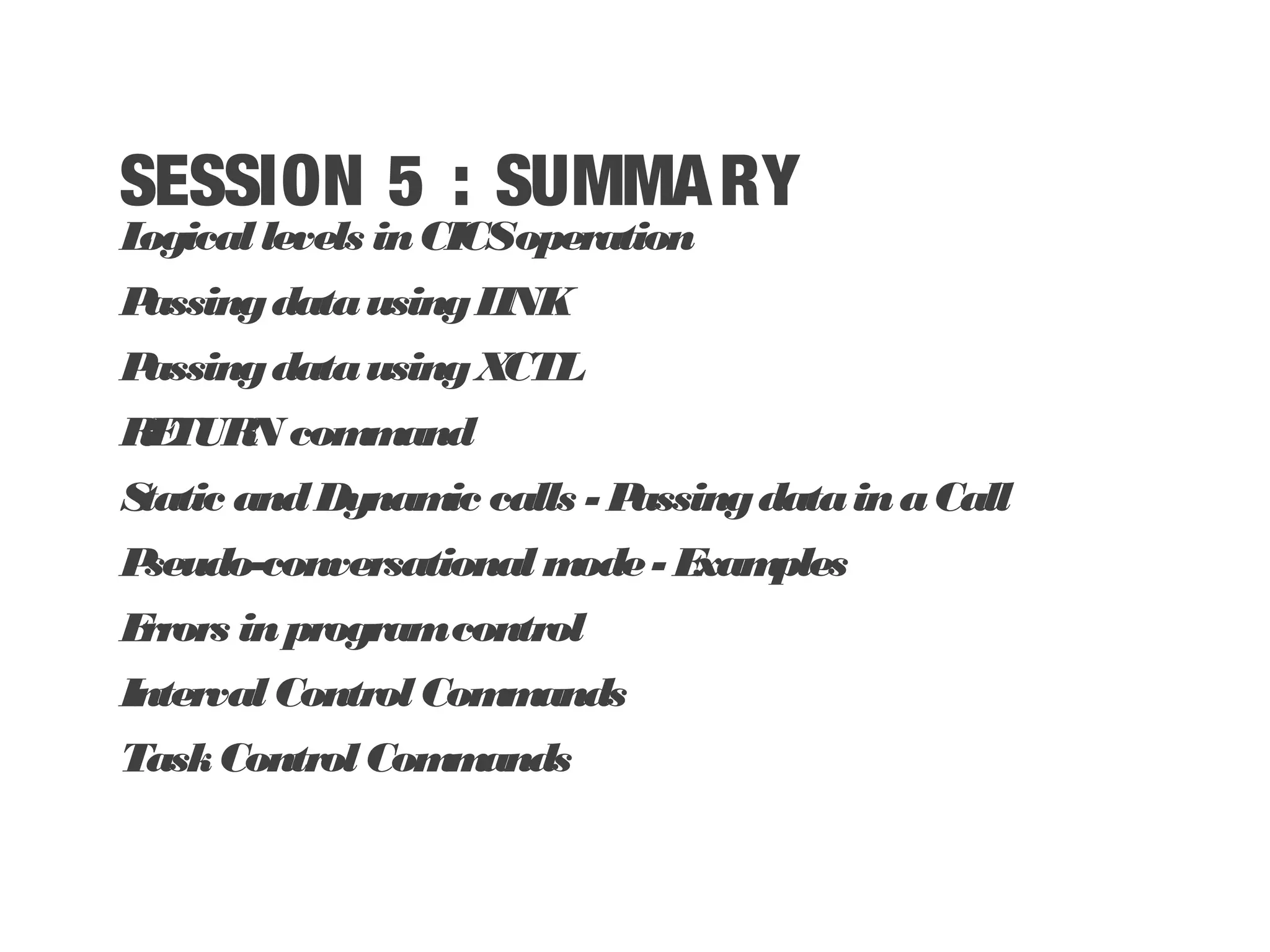 SESSION 5 : SUMMARY Logicallevels inCICSoperation PassingdatausingLINK PassingdatausingXCTL RETURN command Static andDynamic calls - PassingdatainaCall Pseudo-conversational mode- Examples Errors inprogramcontrol IntervalControlCommands TaskControlCommands 