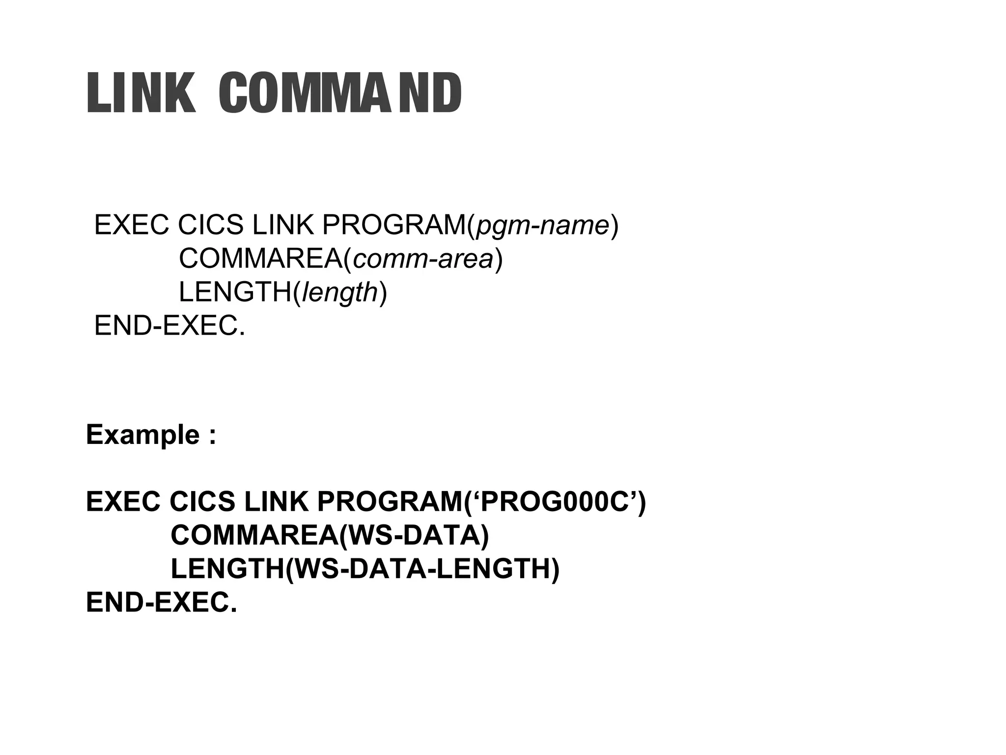 LINK COMMAND EXEC CICS LINK PROGRAM(pgm-name) COMMAREA(comm-area) LENGTH(length) END-EXEC. Example : EXEC CICS LINK PROGRAM(‘PROG000C’) COMMAREA(WS-DATA) LENGTH(WS-DATA-LENGTH) END-EXEC. 