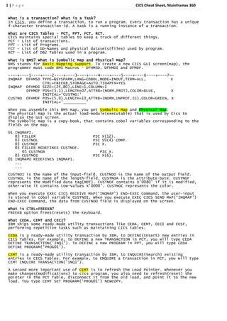 1|Page                                                   CICS Cheat Sheet, Mainframes 360


What is a transaction? What is a Task?
In CICS, you define a transaction, to run a program. Every transaction has a unique
4-character transaction-id. A task is a running instance of a transaction.

What are CICS Tables - PCT, PPT, FCT, RCT.
CICS maintains special tables to keep a track of different things.
PCT – List of transactions.
PPT – List of Programs.
FCT – List of DD-Names and physical datasets(files) used by program.
RCT – List of DB2 Tables used in a program.

What is BMS? What is Symbolic Map and Physical Map?
BMS stands for Basic Mapping Support. To create a new CICS GUI screen(map), the
programmer must code BMS Macros – DFHMSD, DFHMDI and DFMDF.
----+----1----+----2----+----3----+----4----+----5----+----6----+----7—-
INQMAP DFHMSD TYPE=&SYSPARM,LANG=COBOL,MODE=INOUT,TERM=ALL,            X
               CTRL=FREEKB,STORAGE=AUTO,TIOAPFX=YES
INQMAP DFHMDI SIZE=(24,80),LINE=1,COLUMN=1
        DFHMDF POS=(5,1),LENGTH=07,ATTRB=(NORM,PROT),COLOR=BLUE,       X
               INITIAL='CUSTNO:'
CUSTNO DFHMDF POS=(5,9),LENGTH=10,ATTRB=(NORM,UNPROT,IC),COLOR=GREEN, X
               INITIAL='          '

When you assemble this BMS map, you get Symbolic Map and Physical Map.
The physical map is the actual load-module(executable) that is used by Cics to
display the GUI screen.
The Symbolic map is a copy-book, that contains cobol variables corresponding to the
fields on the map.
01 INQMAPI.
   03 FILLER                          PIC X(12).
   03 CUSTNOL                         PIC S9(4) COMP.
   03 CUSTNOF                         PIC X.
   03 FILLER REDEFINES CUSTNOF.
       05 CUSTNOA                        PIC X.
   03 CUSTNOI                         PIC X(6).
01 INQMAPO REDEFINES INQMAPI.
   ...
   ...
CUSTNOI is   the name of the input-field. CUSTNOO is the name of the output field.
CUSTNOL is   the name of the length-field. CUSTNOA is the attribute-byte. CUSTNOF
represents   the Modified data tag(MDT). CUSTNOF contains X'0080' if it is modified,
other-wise   it contains Low-Values X'0000'. CUSTNOC represents the color.

When you execute EXEC CICS RECEIVE MAP('INQMAP') END-EXEC Command, the user-input
is stored in cobol variable CUSTNOI. When you execute EXEC CICS SEND MAP('INQMAP')
END-EXEC Command, the data from CUSTNOO field is displayed on the screen.

What is CTRL=FREEKB?
FREEKB option frees(resets) the Keyboard.

What CEDA, CEMT and CECI?
IBM ships some ready-made utility transactions like CEDA, CEMT, CECI and CESF,
performing repetitive tasks such as maintaining CICS tables.

CEDA is a ready-made utility transaction by IBM, to DEFINE(Insert) new entries in
CICS Tables. For example, to DEFINE a new TRANSACTION in PCT, you will type CEDA
DEFINE TRANSACTION('INQ1'). To DEFINE a new PROGRAM in PPT, you will type CEDA
DEFINE PROGRAM('PROG01').
CEMT is a ready-made utility transaction by IBM, to ENQUIRE(Search) existing
entries in CICS Tables. For example, to ENQUIRE a transaction in PCT, you will type
CEMT INQUIRE TRANSACTION('INQ1').
A second more important use of CEMT is to refresh the Load Pointer. Whenever you
make changes(modifications) to cics program, you also need to refresh(reset) the
pointer in the PCT Table, disconnect it from the old load, and point it to the new
load. You type CEMT SET PROGRAM('PROG01') NEWCOPY.
 
